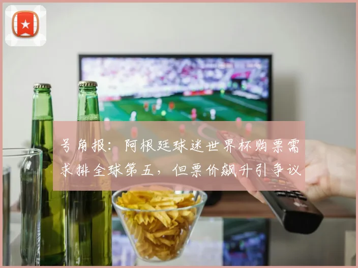 号角报：阿根廷球迷世界杯购票需求排全球第五，但票价飙升引争议(1)