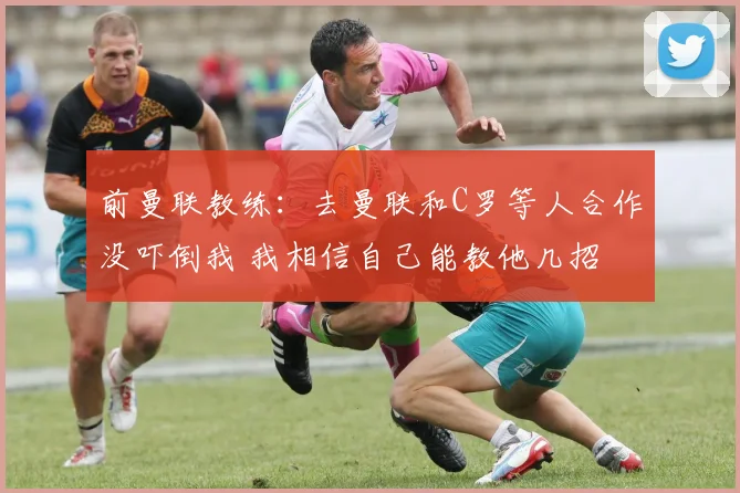 前曼联教练：去曼联和C罗等人合作没吓倒我 我相信自己能教他几招