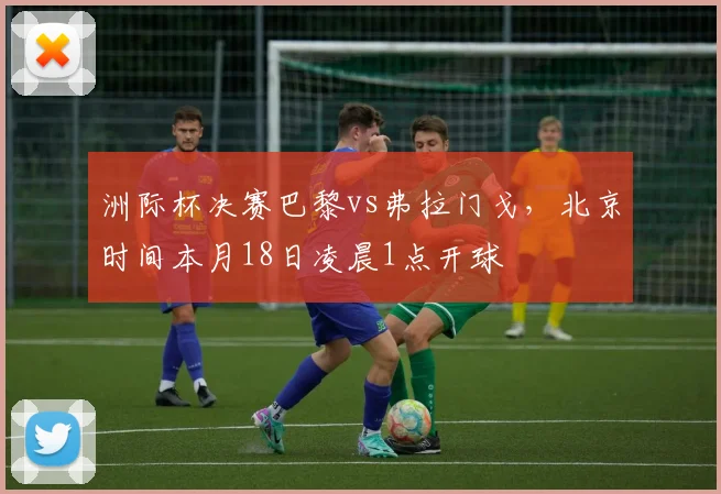 洲际杯决赛巴黎vs弗拉门戈，北京时间本月18日凌晨1点开球