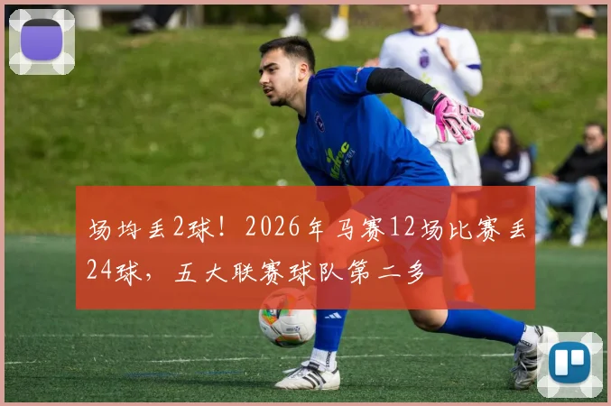 场均丢2球！2026年马赛12场比赛丢24球，五大联赛球队第二多