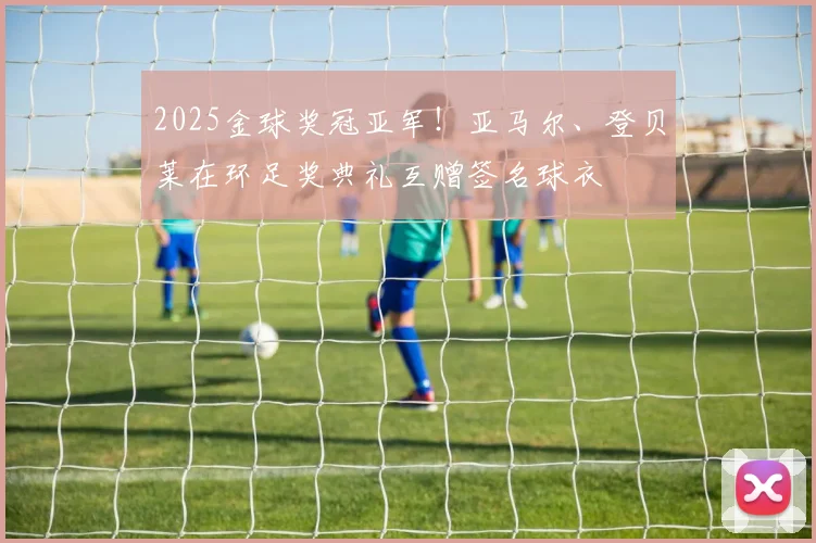 2025金球奖冠亚军！亚马尔、登贝莱在环足奖典礼互赠签名球衣