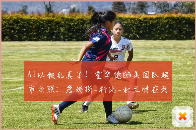 AI以假乱真了！霍华德晒美国队超市合照：詹姆斯_科比_杜兰特在列