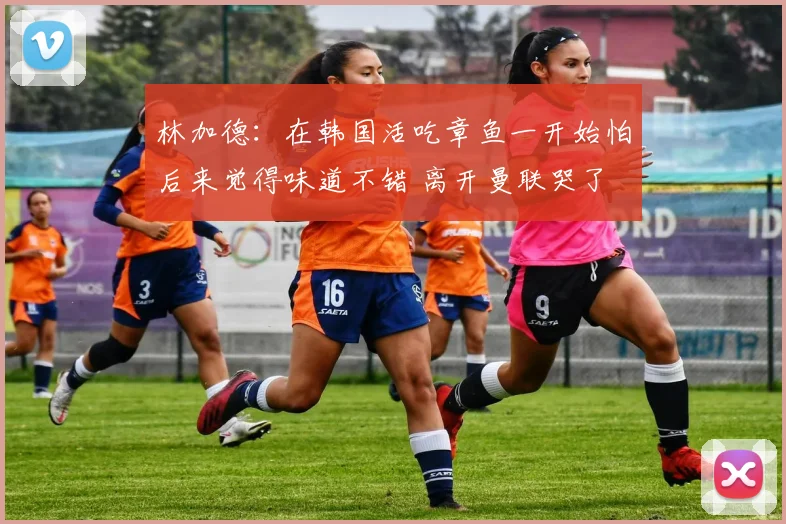 林加德：在韩国活吃章鱼一开始怕后来觉得味道不错 离开曼联哭了