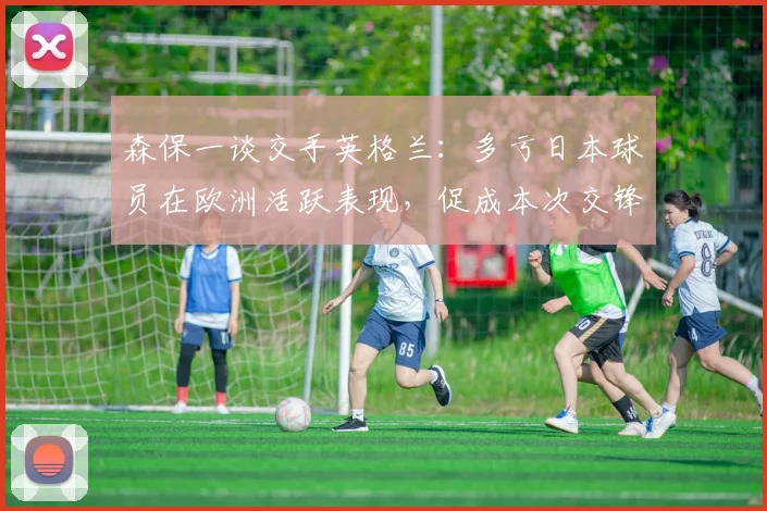 森保一谈交手英格兰：多亏日本球员在欧洲活跃表现，促成本次交锋