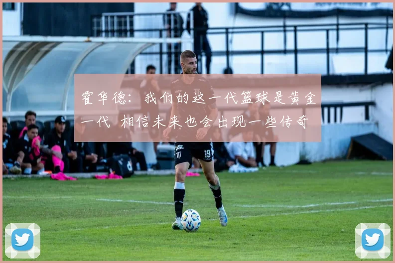 霍华德：我们的这一代篮球是黄金一代  相信未来也会出现一些传奇