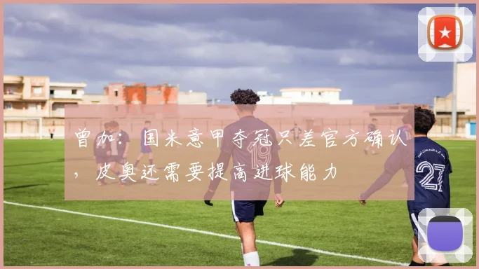 曾加：国米意甲夺冠只差官方确认，皮奥还需要提高进球能力