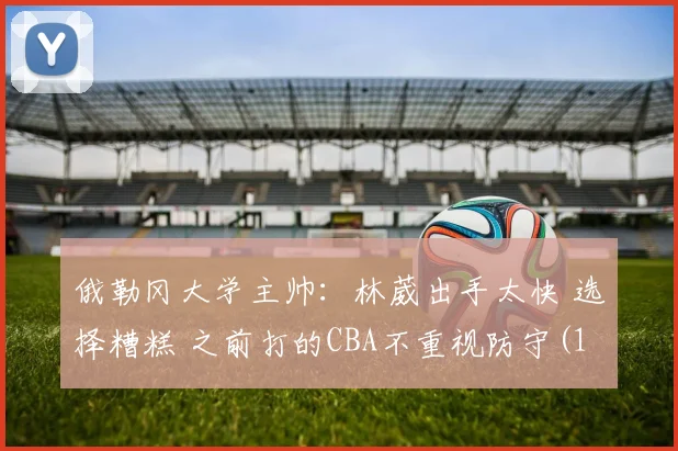 俄勒冈大学主帅：林葳出手太快 选择糟糕 之前打的CBA不重视防守(1)