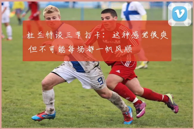 杜兰特谈三节打卡：这种感觉很爽 但不可能每场都一帆风顺